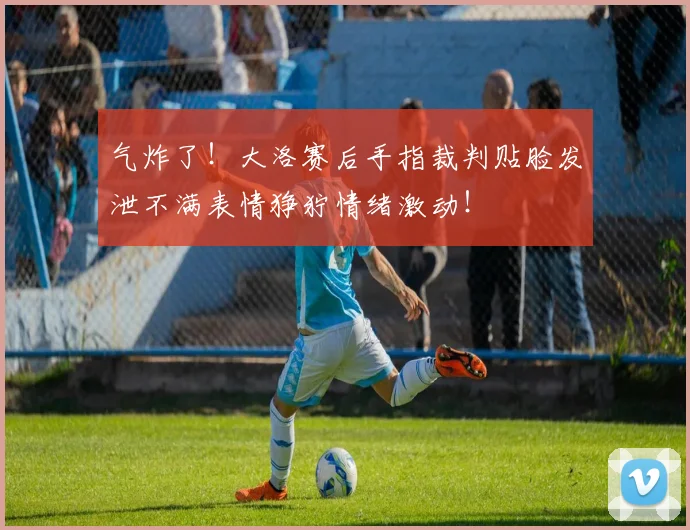 气炸了！大洛赛后手指裁判贴脸发泄不满表情狰狞情绪激动！