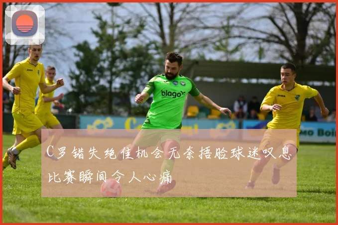 C罗错失绝佳机会无奈捂脸球迷叹息比赛瞬间令人心痛