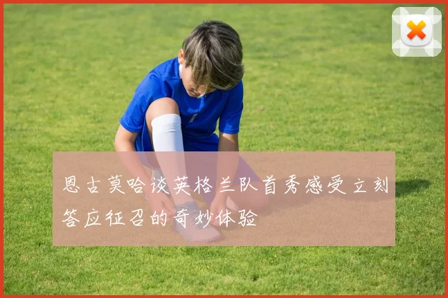 恩古莫哈谈英格兰队首秀感受立刻答应征召的奇妙体验