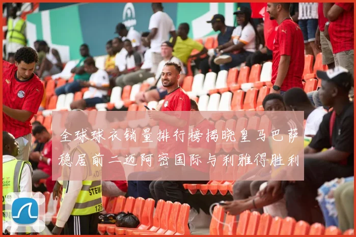 全球球衣销量排行榜揭晓皇马巴萨稳居前二迈阿密国际与利雅得胜利表现抢眼