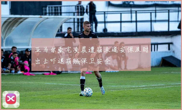 亚马尔豪宅凌晨遭窃未遂安保及时出击吓退窃贼保卫安全