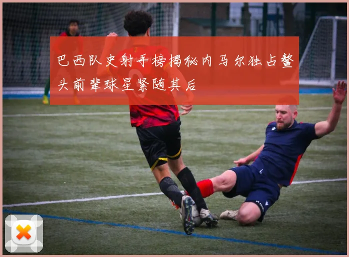 巴西队史射手榜揭秘内马尔独占鳌头前辈球星紧随其后