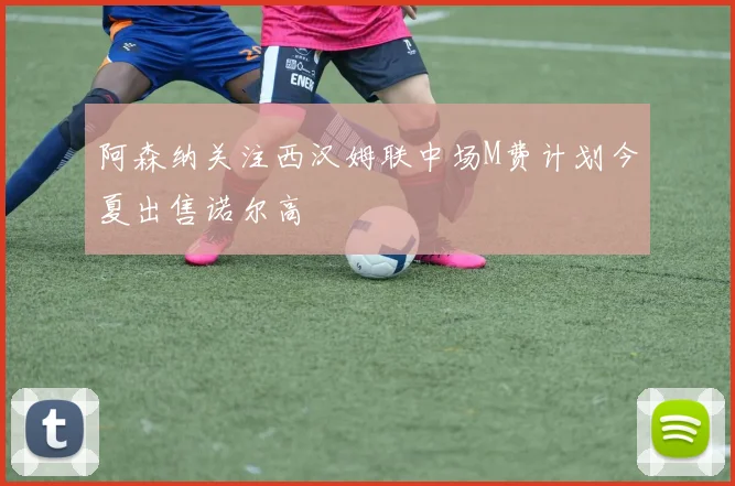 阿森纳关注西汉姆联中场M费计划今夏出售诺尔高