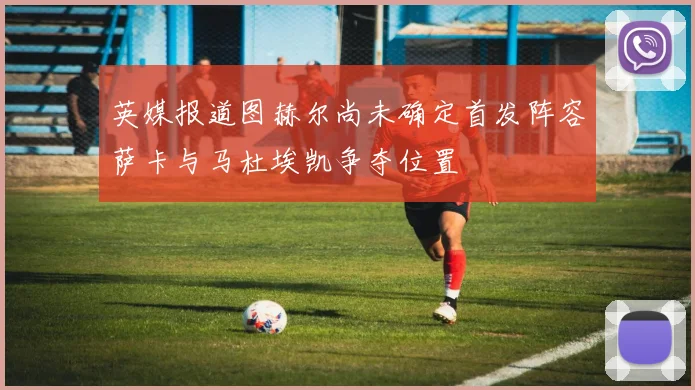 英媒报道图赫尔尚未确定首发阵容萨卡与马杜埃凯争夺位置