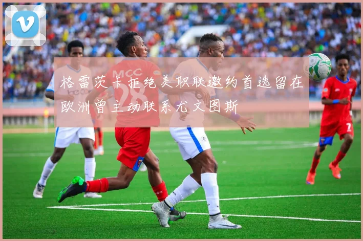 格雷茨卡拒绝美职联邀约首选留在欧洲曾主动联系尤文图斯