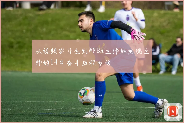 从视频实习生到WNBA主帅韩旭现主帅的14年奋斗历程专访