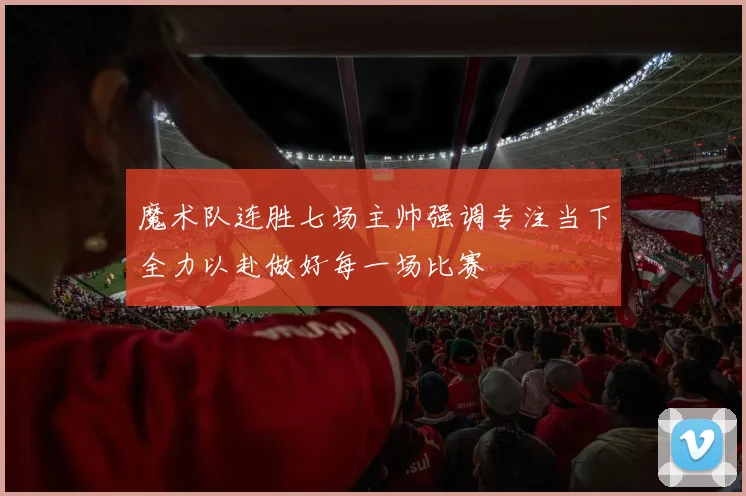 魔术队连胜七场主帅强调专注当下全力以赴做好每一场比赛