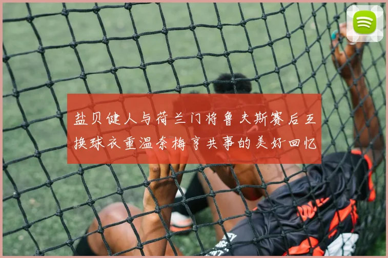 盐贝健人与荷兰门将鲁夫斯赛后互换球衣重温奈梅亨共事的美好回忆