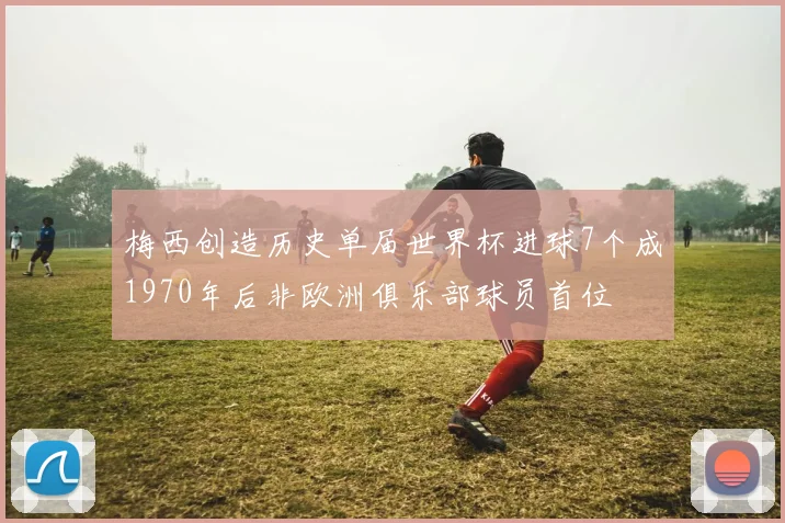 梅西创造历史单届世界杯进球7个成1970年后非欧洲俱乐部球员首位