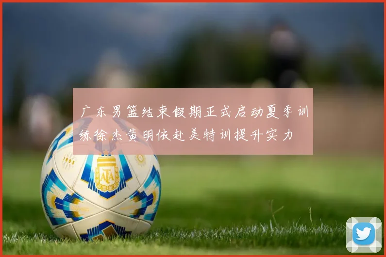 广东男篮结束假期正式启动夏季训练徐杰黄明依赴美特训提升实力