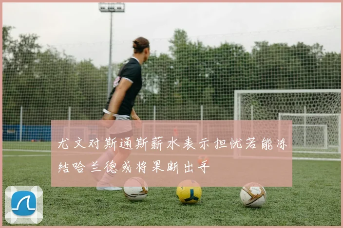 尤文对斯通斯薪水表示担忧若能冻结哈兰德或将果断出手