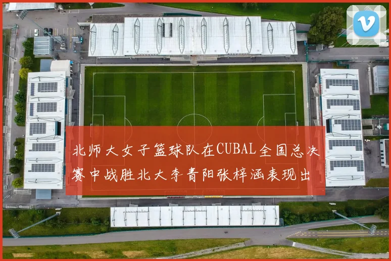 北师大女子篮球队在CUBAL全国总决赛中战胜北大李青阳张梓涵表现出色助力胜利