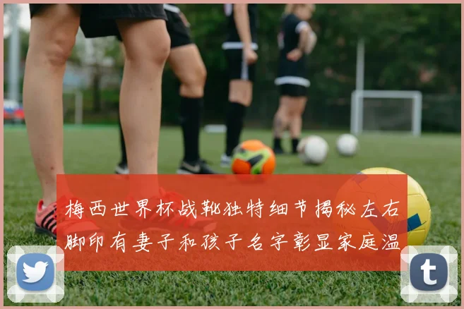 梅西世界杯战靴独特细节揭秘左右脚印有妻子和孩子名字彰显家庭温暖
