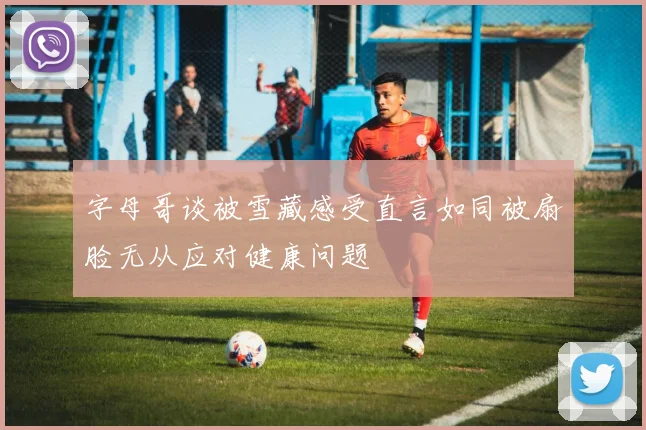 字母哥谈被雪藏感受直言如同被扇脸无从应对健康问题