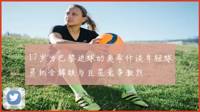17岁为巴黎进球的奥希什谈年轻球员机会稀缺与巨星竞争激烈