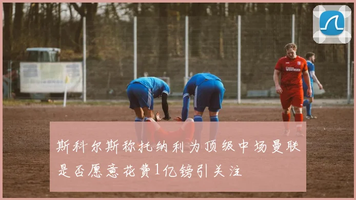 斯科尔斯称托纳利为顶级中场曼联是否愿意花费1亿镑引关注