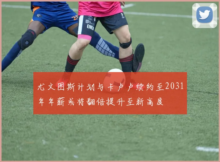 尤文图斯计划与卡卢卢续约至2031年年薪或将翻倍提升至新高度