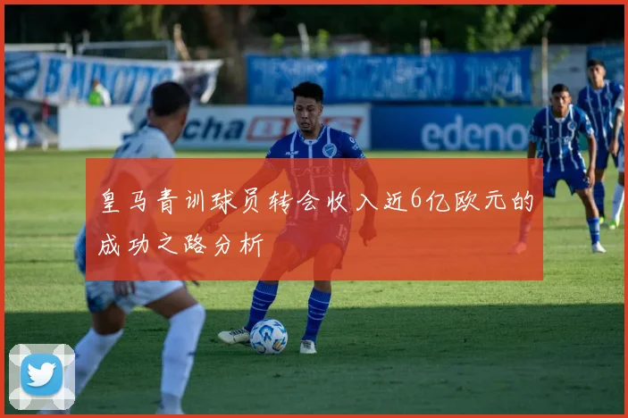 皇马青训球员转会收入近6亿欧元的成功之路分析
