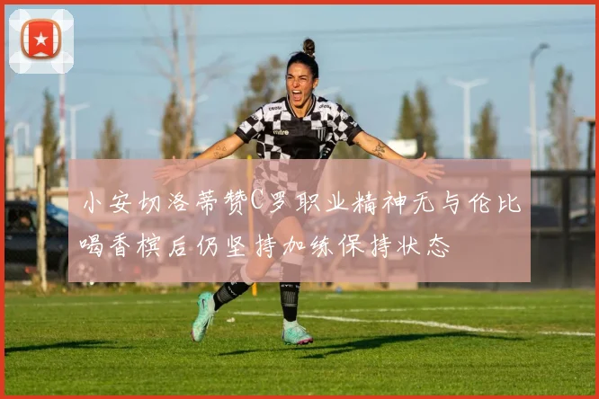 小安切洛蒂赞C罗职业精神无与伦比喝香槟后仍坚持加练保持状态