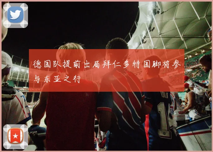 德国队提前出局拜仁多特国脚将参与东亚之行