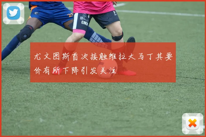 尤文图斯首次接触维拉大马丁其要价有所下降引发关注