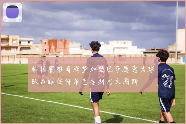弗拉霍维奇渴望加盟巴萨愿意为球队奉献任何角色告别尤文图斯