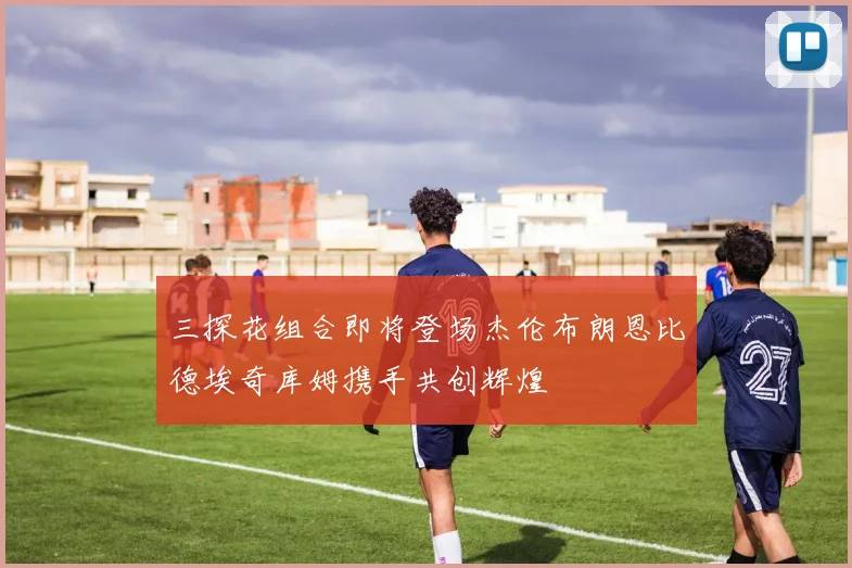三探花组合即将登场杰伦布朗恩比德埃奇库姆携手共创辉煌