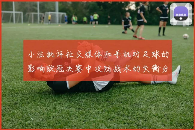 小法批评社交媒体和手机对足球的影响欧冠决赛中攻防战术的失衡分析