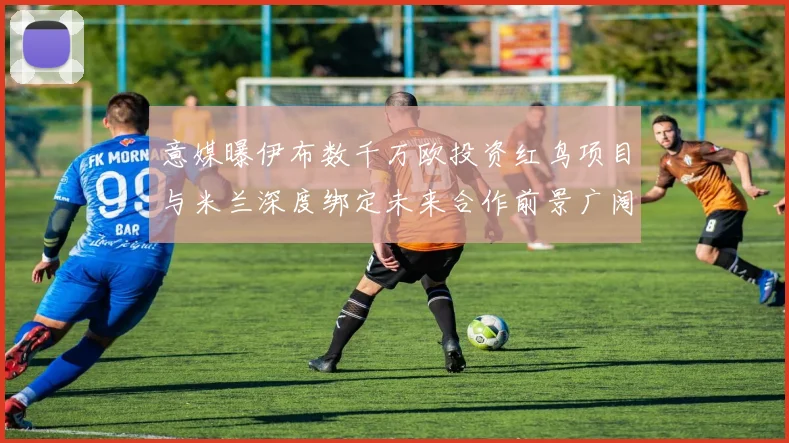 意媒曝伊布数千万欧投资红鸟项目与米兰深度绑定未来合作前景广阔