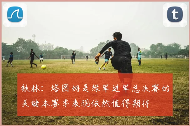 铁林：塔图姆是绿军进军总决赛的关键本赛季表现依然值得期待
