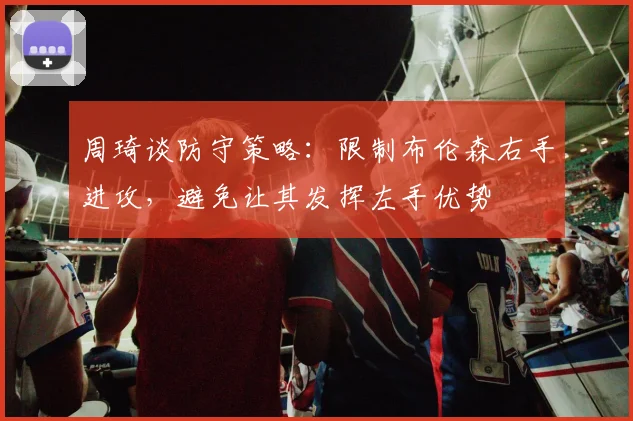 周琦谈防守策略：限制布伦森右手进攻，避免让其发挥左手优势