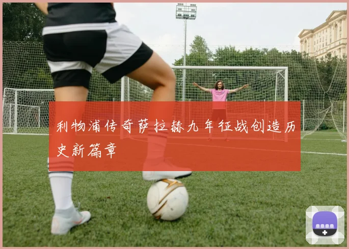 利物浦传奇萨拉赫九年征战创造历史新篇章