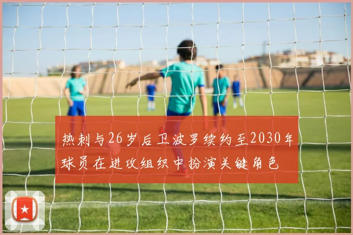 热刺与26岁后卫波罗续约至2030年球员在进攻组织中扮演关键角色