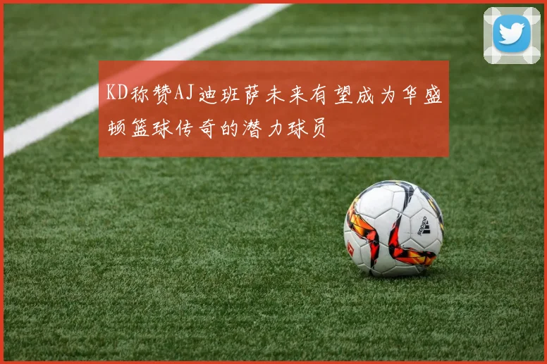 KD称赞AJ迪班萨未来有望成为华盛顿篮球传奇的潜力球员
